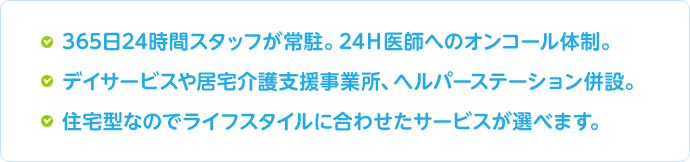 ●365日24時間スタッフが常駐。24Ｈ医師へのオンコール体制。●デイサービスや居宅介護支援事業所、ヘルパーステーション併設。●住宅型なのでライフスタイルに合わせたサービスが選べます。