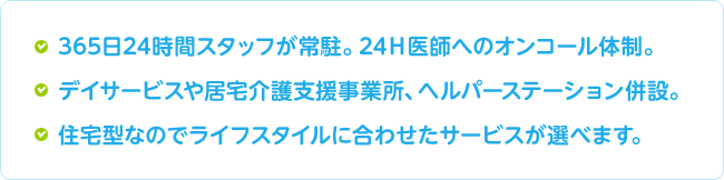 ●365日24時間スタッフが常駐。24Ｈ医師へのオンコール体制。●デイサービスや居宅介護支援事業所、ヘルパーステーション併設。●住宅型なのでライフスタイルに合わせたサービスが選べます。